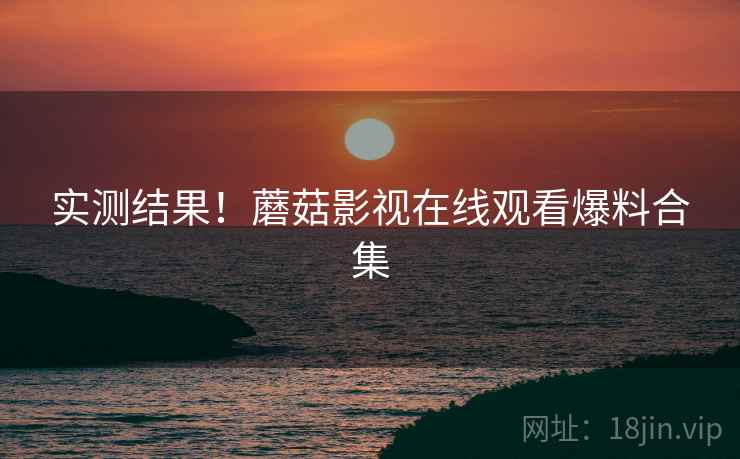 实测结果！蘑菇影视在线观看爆料合集