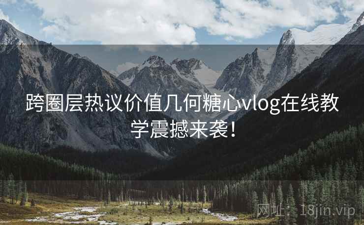 跨圈层热议价值几何糖心vlog在线教学震撼来袭！