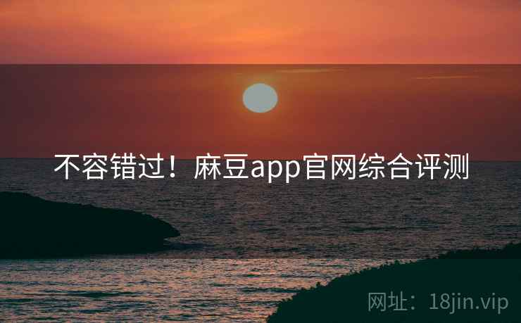 不容错过！麻豆app官网综合评测