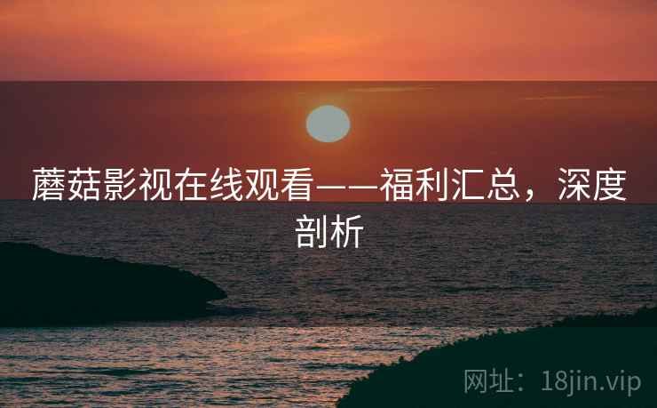蘑菇影视在线观看——福利汇总，深度剖析