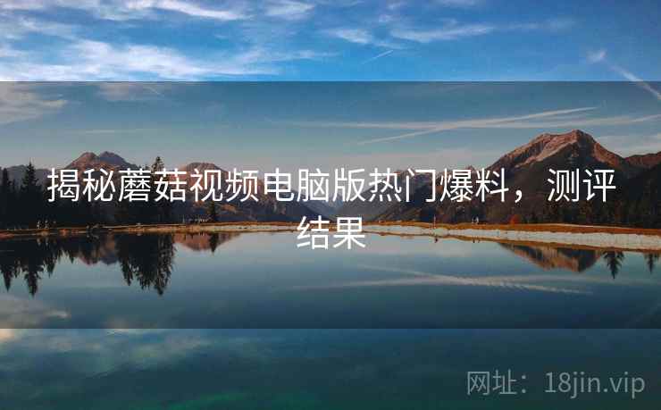 揭秘蘑菇视频电脑版热门爆料，测评结果