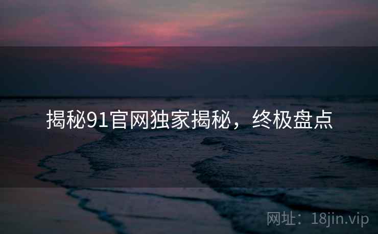 揭秘91官网独家揭秘，终极盘点